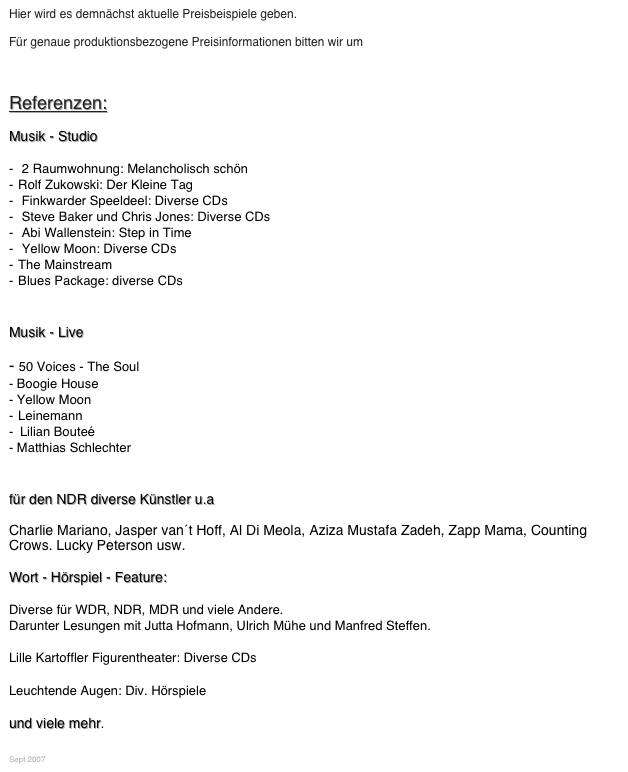 Hier wird es demnächst aktuelle Preisbeispiele geben. 

Für genaue produktionsbezogene Preisinformationen bitten wir um Kontaktaufnahme.



Referenzen:

Musik - Studio
 2 Raumwohnung: Melancholisch schön
Rolf Zukowski: Der Kleine Tag
 Finkwarder Speeldeel: Diverse CDs
 Steve Baker und Chris Jones: Diverse CDs
 Abi Wallenstein: Step in Time
 Yellow Moon: Diverse CDs
The Mainstream
Blues Package: diverse CDs

Musik - Live
- 50 Voices - The Soul
- Boogie House
- Yellow Moon
Leinemann
	Lilian Bouteé
Matthias Schlechter

für den NDR diverse Künstler u.a 
Charlie Mariano, Jasper van´t Hoff, Al Di Meola, Aziza Mustafa Zadeh, Zapp Mama, Counting Crows. Lucky Peterson usw.
Wort - Hörspiel - Feature:
Diverse für WDR, NDR, MDR und viele Andere.
Darunter Lesungen mit Jutta Hofmann, Ulrich Mühe und Manfred Steffen.

Lille Kartoffler Figurentheater: Diverse CDs

Leuchtende Augen: Div. Hörspiele

und viele mehr.
 

Sept 2007